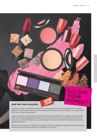 PRODUCT PORTFOLIO | 65
COLOURYOUR
MOMENTWHAT ARE YOUR COULEURS?
Couleurs is a young, one-stop beauty solution for any woman looking for that burst of personality from her makeup
experience. Today’s beauty trends are constantly changing and Couleurs allows you to transform your makeup routine
with a cool new class of fresh products.
Variety is key and this is most apparent in shades used in the wide range of lipsticks, eye shadows, blush and powders.
Create your ideal look effortlessly and discover the many colours to suit your mood, personality and skin tone. It’s all
about what you want and it’s all about how you feel. Couleurs is a total beauty brand for the sophisticated woman who
also likes to keep it fun.
Without ever compromising on quality, this fresh range of cosmetics is dedicated to bringing the best from the world of
beauty to give you the look you want. Be fun, be flawless, it’s your choice.
 