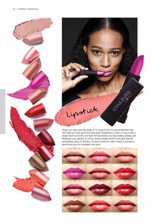 66 | PRODUCT PORTFOLIO
Drape your lips with the range of 12 colours from Couleurs lipsticks that
will make you look good and feel great. Experience a blast of colour with a
single touch as its fine and light formula leaves your lips feeling velvety soft.
Whatever your fashion or mood, these shades are firm and give intense
and lasting colour to the lips. Couleurs lipsticks make it easy to achieve a
glamorous pout to complete your look.
Lipstick
10
13
16
19
11
14
17
20
12
15
18
21
 