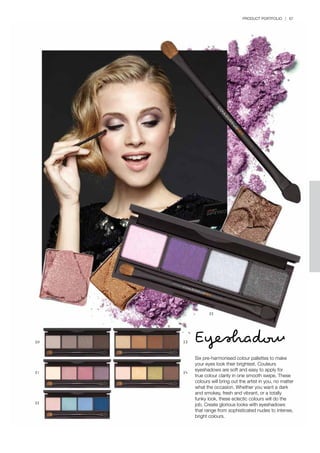 PRODUCT PORTFOLIO | 67
Eyeshadow
Six pre-harmonised colour pallettes to make
your eyes look their brightest. Couleurs
eyeshadows are soft and easy to apply for
true colour clarity in one smooth swipe. These
colours will bring out the artist in you, no matter
what the occasion. Whether you want a dark
and smokey, fresh and vibrant, or a totally
funky look, these eclectic colours will do the
job. Create glorious looks with eyeshadows
that range from sophisticated nudes to intense,
bright colours.
55
50 53
51 54
52
 
