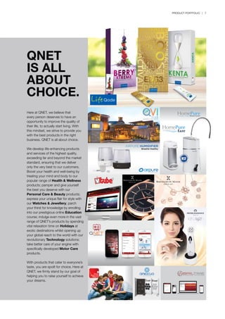 PRODUCT PORTFOLIO | 7
QNET
IS ALL
ABOUT
CHOICE.
Here at QNET, we believe that
every person deserves to have an
opportunity to improve the quality of
their life, to actually start living. With
this mindset, we strive to provide you
with the best products in the right
business. QNET is all about choice.
We develop life-enhancing products
and services of the highest quality,
exceeding far and beyond the market
standard, ensuring that we deliver
only the very best to our customers.
Boost your health and well-being by
treating your mind and body to our
popular range of Health & Wellness
products; pamper and give yourself
the best you deserve with our
Personal Care & Beauty products;
express your unique flair for style with
our Watches & Jewellery; parch
your thirst for knowledge by enrolling
into our prestigious online Education
course; indulge even more in the vast
range of QNET’s products by spending
vital relaxation time on Holidays at
exotic destinations whilst opening up
your global reach to the world with our
revolutionary Technology solutions;
take better care of your engine with
specifically developed Motor Care
products.
With products that cater to everyone’s
taste, you are spoilt for choice. Here at
QNET, we firmly stand by our goal of
helping you to raise yourself to achieve
your dreams.
AIRPURE HUMIDIFIER
Breathe Healthy
 