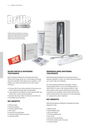 70 | PRODUCT PORTFOLIO
SILVER PARTICLE WHITENING
TOOTHPASTE
Brille Professional Whitening Toothpaste with Silver
Particle Technology leaves your mouth feeling amazingly
clean and refreshed. With special micro-polishers, it will
brighten your teeth and restore them to their natural
whiteness.
•	Contains 99.9% pure silver particles to help leave your 	
	 mouth feeling amazingly clean and refreshed.
•	Uses special micro-polishers to help brighten teeth and 	
	 restore them to their natural whiteness.
•	Contains Aloe Vera, Green Tea Extract and Vitamin E.
•	Formulated by UK dentists.
KEY BENEFITS
•	Whitens teeth.
•	Removes plaque.
•	Protects against Tartar.
•	Anti-cavity.
•	Improves oral cleanliness.
•	Promotes healthy teeth and gums.
•	Freshens breath.
REMINERALISING WHITENING
TOOTHPASTE
Brille Remineralising Whitening Toothpaste has been
specially designed to whiten your teeth while also leaving
your mouth clean and refreshed.
Our Remineralising Whitening Toothpaste contains
hydroxyapatite which is one of the building blocks of
tooth enamel. It uses a multi-whitening effect to help
restore teeth to their natural whiteness and also helps
to prevent tooth sensitivity. It also contains fluoride and
xylitol to help prevent tooth decay and comes packaged
in a unique pump action dispenser.
KEY BENEFITS
Brille Remineralising & Whitening Toothpaste has been
designed to help:
•	Whitens teeth.
•	Remineralises teeth.
•	Removes plaque.
•	Protects against tartar.
•	Anti-cavity.
•	Improves oral cleanliness.
•	Promotes healthy teeth and gums
•	Freshens breath.
• Brille Professional Whitening Toothpaste
• Brille Remineralising Whitening Toothpaste
• Brille Nano-Silver Whitening Toothbrush
• Brille Sonic Whitening Toothbrush
• Brille Professional Whitening Strips
 
