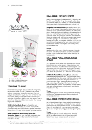 72 | PRODUCT PORTFOLIO
YOUR TIME TO SHINE!
Life isn’t always going to give you a beautiful beginning,
but it doesn’t mean you can’t make it so. Bel & Belle
believes in the power of transformation and that you
and you alone hold the key to your own confidence and
happiness. When you take good care of yourself, you
feel good. So, let Bel & Belle be your new beginning as a
part of your daily hair and skin care routine. Your beauty
begins with Bel & Belle.
Bel & Belle Hair Bath Cream is the perfect hair
spa right at the comfort of your home. The specially
formulated Aloe Vera and Rosemary extracts keep your
hair smooth, shiny and strong like you’ve always wanted.
Bel & Belle Facial Moisturising Cream and
Whitening Cream are your ideal skin solutions to give
you clear and fairer skin that feels fresh and radiant
throughout the day.
BEL & BELLE HAIR BATH CREAM
One of the most defining characteristics of a woman is her
hair. It is one of the first things other people notice about
you. Hair can define your identity! So it is very important
to look after it with the best possible care you can find.
Bel & Belle Hair Bath Cream is the perfect care for your
hair. This hair masque is specially formulated and enriched
with many natural ingredients and proteins such as Aloe Vera,
Garlic, Rosemary, Biotin, and Jojoba oil. Aloe Vera extracts
keep your hair healthy, smooth and strong, preventing
split-ends, while also giving you that extra beautiful shine.
Rosemary extracts help promote pigmentation and prevent
premature greying of the hair. Biotin and garlic extracts
assist in hair growth and prevents hair loss. Jojoba oil acts
as moisturiser keeping your hair and scalp moisturised,
free from any irritation allowing it to look healthy, shiny
and lustrous all day.
Usage:
Apply evenly on wet hair and gently massage the scalp.
Cover the hair with a warm damp towel for at least 30
minutes. Rinse carefully with warm water. Use once or
twice a week.
BEL & BELLE FACIAL MOISTURISING
CREAM
Your facial skin is one of the most sensitive parts of your
body. Moisturisers act as barriers that protect your skin
from the intrusion of any external and harmful agents such
as cosmetic residues or pollution. Moisturisers can also
help normalise your cell turnovers, which happens when
your skin is dry, preventing your skin from becoming flaky.
Bel & Belle Facial Moisturising Cream is the ideal
moisturiser for your sensitive skin. This moisturising cream
is formulated with Aloe Vera extract that helps soften wrinkles
and remove damaged cells. The green tea extract in
this moisturising cream has antioxidant properties that
help reduce signs of ageing on the face. Its non-oily
texture penetrates the skin rapidly leaving the skin feeling
fresh and soft allowing you to look radiant and glowing
throughout the day.
Usage:
Apply thoroughly on a clean and dry face every morning
and evening. Massage gently with light motions until
completely absorbed.
BEL & BELLE WHITENING FACE CREAM
Bel & Belle Whitening Face Cream is your ultimate solution
for fair skin. Formulated and enriched with many natural
ingredients such as watermelon extracts, liquorice extracts,
Vitamin C and Vitamin E, this proactive formula helps
lighten your complexion, giving you flawless glowing skin.
Usage:
Apply thoroughly on a clean and dry face. Massage
gently with light motions until completely absorbed.
Recommend to use twice a day with sunscreen.
•	 Bel & Belle – Hair Bath Cream
•	 Bel & Belle – Facial Moisturising Cream
•	 Bel & Belle – Whitening Face Cream
Note:	This portfolio features a comprehensive list of all products available through QNET. Please note that some products are not available in all countries and are exclusive to local 		
	 plans such as Malaysia, Singapore, Vietnam, Philippines, India, Rwanda and Turkey.
 