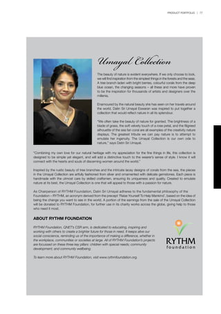 PRODUCT PORTFOLIO | 77
“Combining my own love for our natural heritage with my appreciation for the fine things in life, this collection is
designed to be simple yet elegant, and will add a distinctive touch to the wearer’s sense of style. I know it will
connect with the hearts and souls of discerning women around the world.”
Inspired by the rustic beauty of tree branches and the intricate lacey designs of corals from the sea, the pieces
in the Umayal Collection are artfully fashioned from silver and ornamented with delicate gemstones. Each piece is
handmade with the utmost care by skilled craftsmen, ensuring its uniqueness and quality. Created to emulate
nature at its best, the Umayal Collection is one that will appeal to those with a passion for nature.
As Chairperson of RYTHM Foundation, Datin Sri Umayal adheres to the fundamental philosophy of the
Foundation – RYTHM, an acronym derived from the precept ‘Raise Yourself To Help Mankind’, based on the idea of
being the change you want to see in the world. A portion of the earnings from the sale of the Umayal Collection
will be donated to RYTHM Foundation, for further use in its charity works across the globe, giving help to those
who need it most.
ABOUT RYTHM FOUNDATION
RYTHM Foundation, QNET’s CSR arm, is dedicated to educating, inspiring and
working with others to create a brighter future for those in need. It keeps alive our
social conscience, reminding us of the importance of making a difference, whether in
the workplace, communities or societies at large. All of RYTHM Foundation’s projects
are focussed on these three key pillars: children with special needs; community
development; and community wellbeing.
To learn more about RYTHM Foundation, visit www.rythmfoundation.org.
Umayal Collection
The beauty of nature is evident everywhere. If we only choose to look,
we will find inspiration from the simplest things in the forests and the seas.
A tree branch laden with bright berries, colourful corals from the deep
blue ocean, the changing seasons – all these and more have proven
to be the inspiration for thousands of artists and designers over the
millenia.
Enamoured by the natural beauty she has seen on her travels around
the world, Datin Sri Umayal Eswaran was inspired to put together a
collection that would reflect nature in all its splendour.
“We often take the beauty of nature for granted. The brightness of a
blade of grass, the soft velvety touch of a rose petal, and the filigreed
silhouette of the sea fan coral are all examples of the creativity nature
displays. The greatest tribute we can pay nature is to attempt to
emulate her ingenuity. The Umayal Collection is our own ode to
nature,” says Datin Sri Umayal.
 