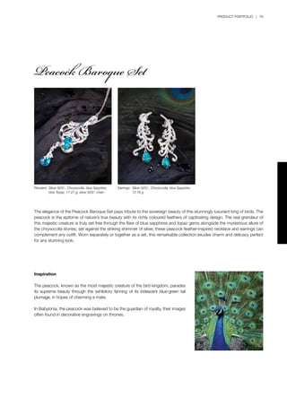 PRODUCT PORTFOLIO | 79
The elegance of the Peacock Baroque Set pays tribute to the sovereign beauty of this stunningly luxuriant king of birds. The
peacock is the epitome of nature’s true beauty with its richly coloured feathers of captivating design. The real grandeur of
this majestic creature is truly set free through the flare of blue sapphires and topaz gems alongside the mysterious allure of
the chrysocolla stones; set against the striking shimmer of silver, these peacock feather-inspired necklace and earrings can
complement any outfit. Worn separately or together as a set, this remarkable collection exudes charm and delicacy perfect
for any stunning look.
Pendant:	Silver 925/-, Chrysocolla, blue Sapphire, 	
	 blue Topaz, 17.27 g; silver 925/- chain
Earrings:	 Silver 925/-, Chrysocolla, blue Sapphire, 	
	 12.76 g
Inspiration
The peacock, known as the most majestic creature of the bird kingdom, parades
its supreme beauty through the exhibitory fanning of its iridescent blue-green tail
plumage, in hopes of charming a mate.
In Babylonia, the peacock was believed to be the guardian of royalty, their images
often found in decorative engravings on thrones.
Peacock Baroque Set
 