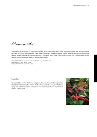 PRODUCT PORTFOLIO | 83
The Rowan Set is inspired by the mystical appeal of the rowan tree. Handcrafted from sterling silver, the set comprises a
pendant, ring and a pair of earrings. Each piece is fashioned to look like a silver branch, adorned with an oval ruby and a
faceted garnet, while the pendant also features a freshwater button pearl. Given an anti-tarnish coat to preserve its delicate
beauty, this set has a regal elegance worthy of a princess.
Pendant: Silver 925/-, Ruby, Garnet, freshwater Pearl, 13.17 g; silver 925/- chain
Ring: Silver 925/-, Ruby, Garnet, 9.55 g
Earrings: Silver 925/-, Ruby, Garnet, 7.26 g
Inspiration
Considered the mother of all trees and plants, the graceful rowan tree represents
strength and protection; the ancient druids valued its sturdy wood, and the tree’s
sprigs and brilliant red berries were woven into necklaces and used as protective
charms in times past.
Rowan Set
 