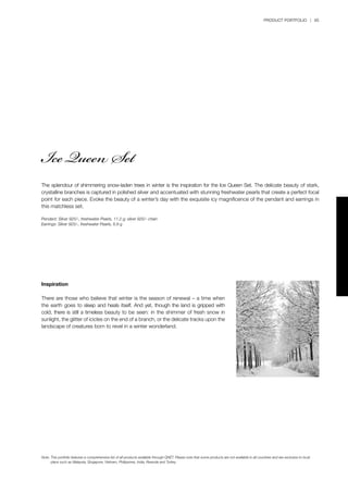 PRODUCT PORTFOLIO | 85
The splendour of shimmering snow-laden trees in winter is the inspiration for the Ice Queen Set. The delicate beauty of stark,
crystalline branches is captured in polished silver and accentuated with stunning freshwater pearls that create a perfect focal
point for each piece. Evoke the beauty of a winter’s day with the exquisite icy magnificence of the pendant and earrings in
this matchless set.
Pendant: Silver 925/-, freshwater Pearls, 11.2 g; silver 925/- chain
Earrings: Silver 925/-, freshwater Pearls, 6.8 g
Inspiration
There are those who believe that winter is the season of renewal – a time when
the earth goes to sleep and heals itself. And yet, though the land is gripped with
cold, there is still a timeless beauty to be seen: in the shimmer of fresh snow in
sunlight, the glitter of icicles on the end of a branch, or the delicate tracks upon the
landscape of creatures born to revel in a winter wonderland.
Ice Queen Set
Note:	This portfolio features a comprehensive list of all products available through QNET. Please note that some products are not available in all countries and are exclusive to local 		
	 plans such as Malaysia, Singapore, Vietnam, Philippines, India, Rwanda and Turkey.
 