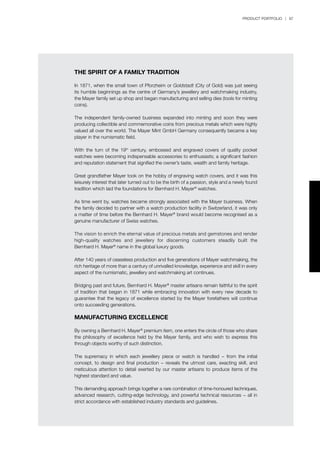PRODUCT PORTFOLIO | 87
THE SPIRIT OF A FAMILY TRADITION
In 1871, when the small town of Pforzheim or Goldstadt (City of Gold) was just seeing
its humble beginnings as the centre of Germany’s jewellery and watchmaking industry,
the Mayer family set up shop and began manufacturing and selling dies (tools for minting
coins).
The independent family-owned business expanded into minting and soon they were
producing collectible and commemorative coins from precious metals which were highly
valued all over the world. The Mayer Mint GmbH Germany consequently became a key
player in the numismatic field.
With the turn of the 19th
century, embossed and engraved covers of quality pocket
watches were becoming indispensable accessories to enthusiasts; a significant fashion
and reputation statement that signified the owner’s taste, wealth and family heritage.
Great grandfather Mayer took on the hobby of engraving watch covers, and it was this
leisurely interest that later turned out to be the birth of a passion, style and a newly found
tradition which laid the foundations for Bernhard H. Mayer®
watches.
As time went by, watches became strongly associated with the Mayer business. When
the family decided to partner with a watch production facility in Switzerland, it was only
a matter of time before the Bernhard H. Mayer®
brand would become recognised as a
genuine manufacturer of Swiss watches.
The vision to enrich the eternal value of precious metals and gemstones and render
high-quality watches and jewellery for discerning customers steadily built the
Bernhard H. Mayer®
name in the global luxury goods.
After 140 years of ceaseless production and five generations of Mayer watchmaking, the
rich heritage of more than a century of unrivalled knowledge, experience and skill in every
aspect of the numismatic, jewellery and watchmaking art continues.
Bridging past and future, Bernhard H. Mayer®
master artisans remain faithful to the spirit
of tradition that began in 1871 while embracing innovation with every new decade to
guarantee that the legacy of excellence started by the Mayer forefathers will continue
onto succeeding generations.
MANUFACTURING EXCELLENCE
By owning a Bernhard H. Mayer®
premium item, one enters the circle of those who share
the philosophy of excellence held by the Mayer family, and who wish to express this
through objects worthy of such distinction.
The supremacy in which each jewellery piece or watch is handled − from the initial
concept, to design and final production − reveals the utmost care, exacting skill, and
meticulous attention to detail exerted by our master artisans to produce items of the
highest standard and value.
This demanding approach brings together a rare combination of time-honoured techniques,
advanced research, cutting-edge technology, and powerful technical resources − all in
strict accordance with established industry standards and guidelines.
 