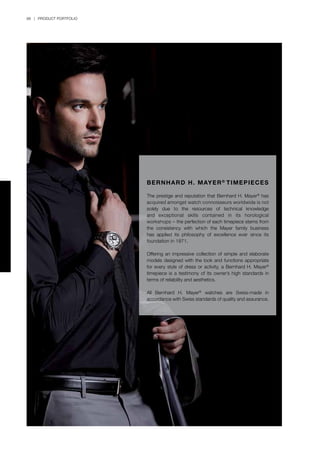 88 | PRODUCT PORTFOLIO
BERNHARD H. MAYER®
TIMEPIECES
The prestige and reputation that Bernhard H. Mayer®
has
acquired amongst watch connoisseurs worldwide is not
solely due to the resources of technical knowledge
and exceptional skills contained in its horological
workshops – the perfection of each timepiece stems from
the consistency with which the Mayer family business
has applied its philosophy of excellence ever since its
foundation in 1871.
Offering an impressive collection of simple and elaborate
models designed with the look and functions appropriate
for every style of dress or activity, a Bernhard H. Mayer®
timepiece is a testimony of its owner’s high standards in
terms of reliability and aesthetics.
All Bernhard H. Mayer®
watches are Swiss-made in
accordance with Swiss standards of quality and assurance.
 