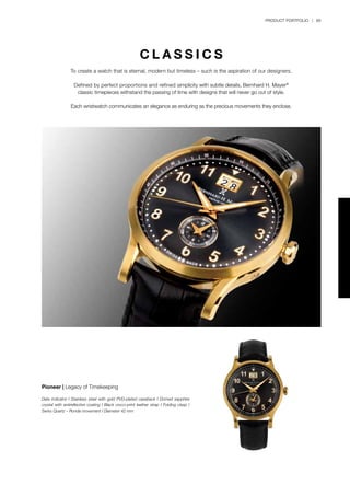 PRODUCT PORTFOLIO | 89
C L A S S I C S
To create a watch that is eternal, modern but timeless – such is the aspiration of our designers.
Defined by perfect proportions and refined simplicity with subtle details, Bernhard H. Mayer®
classic timepieces withstand the passing of time with designs that will never go out of style.
Each wristwatch communicates an elegance as enduring as the precious movements they enclose.
Pioneer | Legacy of Timekeeping
Date indicator I Stainless steel with gold PVD-plated caseback I Domed sapphire
crystal with antireflective coating I Black croco-print leather strap I Folding clasp I
Swiss Quartz – Ronda movement I Diameter 42 mm
 