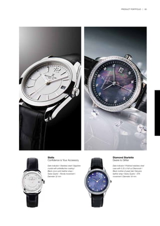 PRODUCT PORTFOLIO | 93
Diamond Starlette
Desire to Glitter
Date indicator l Polished stainless steel
case with 0.35 ct full cut Diamonds l
Black mother-of-pearl dial l Genuine
leather strap l Swiss Quartz – ETA
movement l Diameter 34 mm
Stella
Confidence is Your Accessory
Date indicator l Stainless steel l Sapphire
crystal with antireflective coating l
Black croco-print leather strap l
Swiss Quartz – Ronda movement l
Diameter 32 mm
 