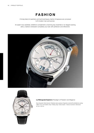 96 | PRODUCT PORTFOLIO
La Rétrograde Explorer | Paradigm of Freedom and Elegance
Day retrograde I Date indicator I Stainless steel caseback I Sapphire crystal with antireflective coating
I Black croco-print leather strap I Folding clasp I Swiss Quartz – Ronda movement I Dimension
42 mm x 49 mm
FA S H I O N
A timely blend of aesthetic and technical beauty, fashion timepieces are conceived
to fit modern men and women.
An asset in any wardrobe, whether to complement a charming day ensemble or an elegant evening
attire, a fashion wristwatch completes your look with perfection and refinement.
 