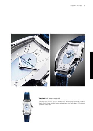 PRODUCT PORTFOLIO | 97
Serenade | An Elegant Statement
Cabochon crown l Screw-in caseback l Stainless steel l Domed sapphire crystal with antireflective
coating l Mother-of-pearl silver dial l Genuine deep blue leather strap l Swiss Quartz – ETA movement l
Dimensions 23 x 31 mm
 