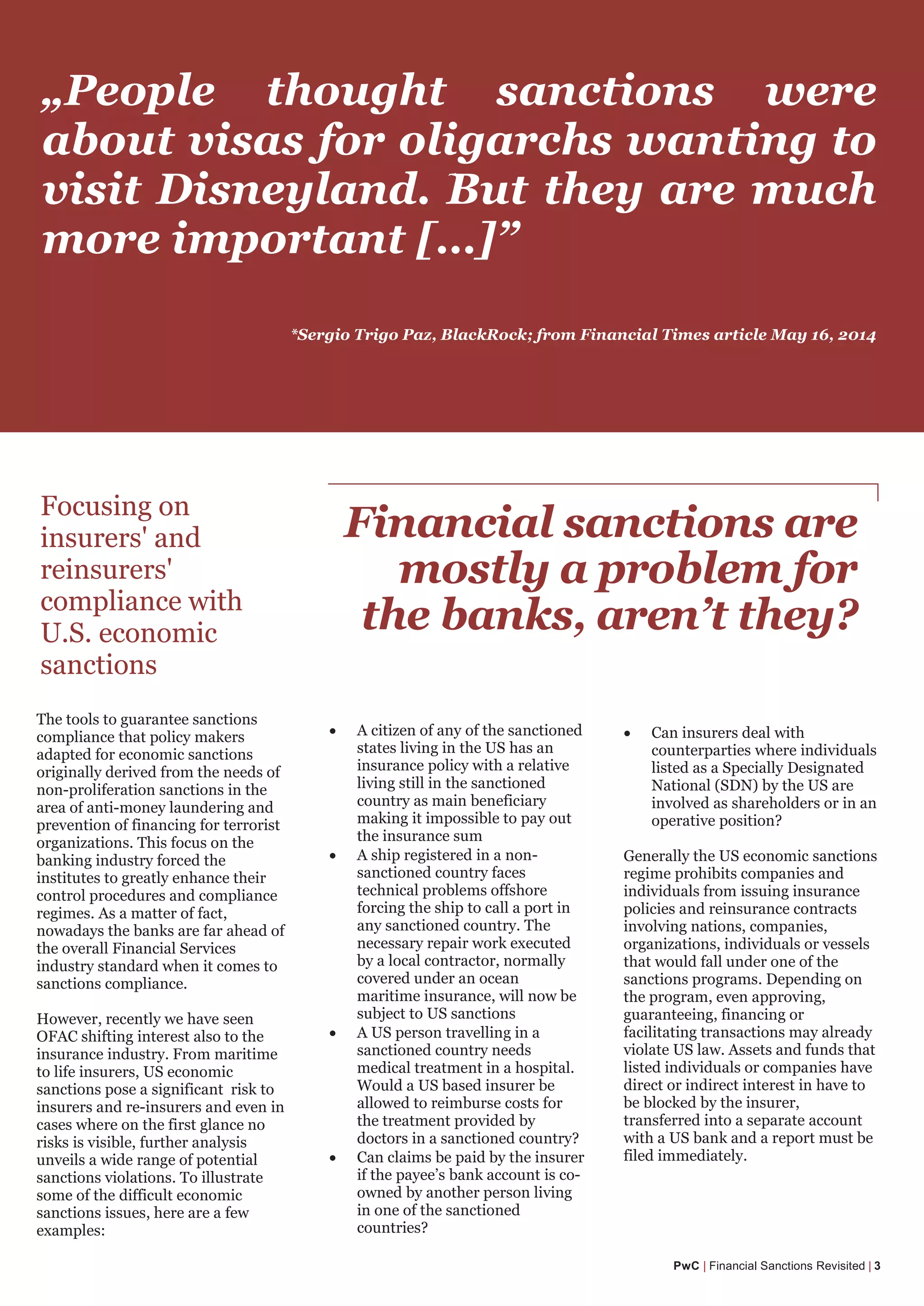 The Sanctions Cycle
PwC | Financial Sanctions Revisited | 3
„People thought sanctions were
about visas for oligarchs wanting to
visit Disneyland. But they are much
more important […]”
Financial sanctions are
mostly a problem for
the banks, aren’t they?
Focusing on
insurers' and
reinsurers'
compliance with
U.S. economic
sanctions
• Can insurers deal with
counterparties where individuals
listed as a Specially Designated
National (SDN) by the US are
involved as shareholders or in an
operative position?
Generally the US economic sanctions
regime prohibits companies and
individuals from issuing insurance
policies and reinsurance contracts
involving nations, companies,
organizations, individuals or vessels
that would fall under one of the
sanctions programs. Depending on
the program, even approving,
guaranteeing, financing or
facilitating transactions may already
violate US law. Assets and funds that
listed individuals or companies have
direct or indirect interest in have to
be blocked by the insurer,
transferred into a separate account
with a US bank and a report must be
filed immediately.
The tools to guarantee sanctions
compliance that policy makers
adapted for economic sanctions
originally derived from the needs of
non-proliferation sanctions in the
area of anti-money laundering and
prevention of financing for terrorist
organizations. This focus on the
banking industry forced the
institutes to greatly enhance their
control procedures and compliance
regimes. As a matter of fact,
nowadays the banks are far ahead of
the overall Financial Services
industry standard when it comes to
sanctions compliance.
However, recently we have seen
OFAC shifting interest also to the
insurance industry. From maritime
to life insurers, US economic
sanctions pose a significant risk to
insurers and re-insurers and even in
cases where on the first glance no
risks is visible, further analysis
unveils a wide range of potential
sanctions violations. To illustrate
some of the difficult economic
sanctions issues, here are a few
examples:
• A citizen of any of the sanctioned
states living in the US has an
insurance policy with a relative
living still in the sanctioned
country as main beneficiary
making it impossible to pay out
the insurance sum
• A ship registered in a non-
sanctioned country faces
technical problems offshore
forcing the ship to call a port in
any sanctioned country. The
necessary repair work executed
by a local contractor, normally
covered under an ocean
maritime insurance, will now be
subject to US sanctions
• A US person travelling in a
sanctioned country needs
medical treatment in a hospital.
Would a US based insurer be
allowed to reimburse costs for
the treatment provided by
doctors in a sanctioned country?
• Can claims be paid by the insurer
if the payee’s bank account is co-
owned by another person living
in one of the sanctioned
countries?
*Sergio Trigo Paz, BlackRock; from Financial Times article May 16, 2014
 
