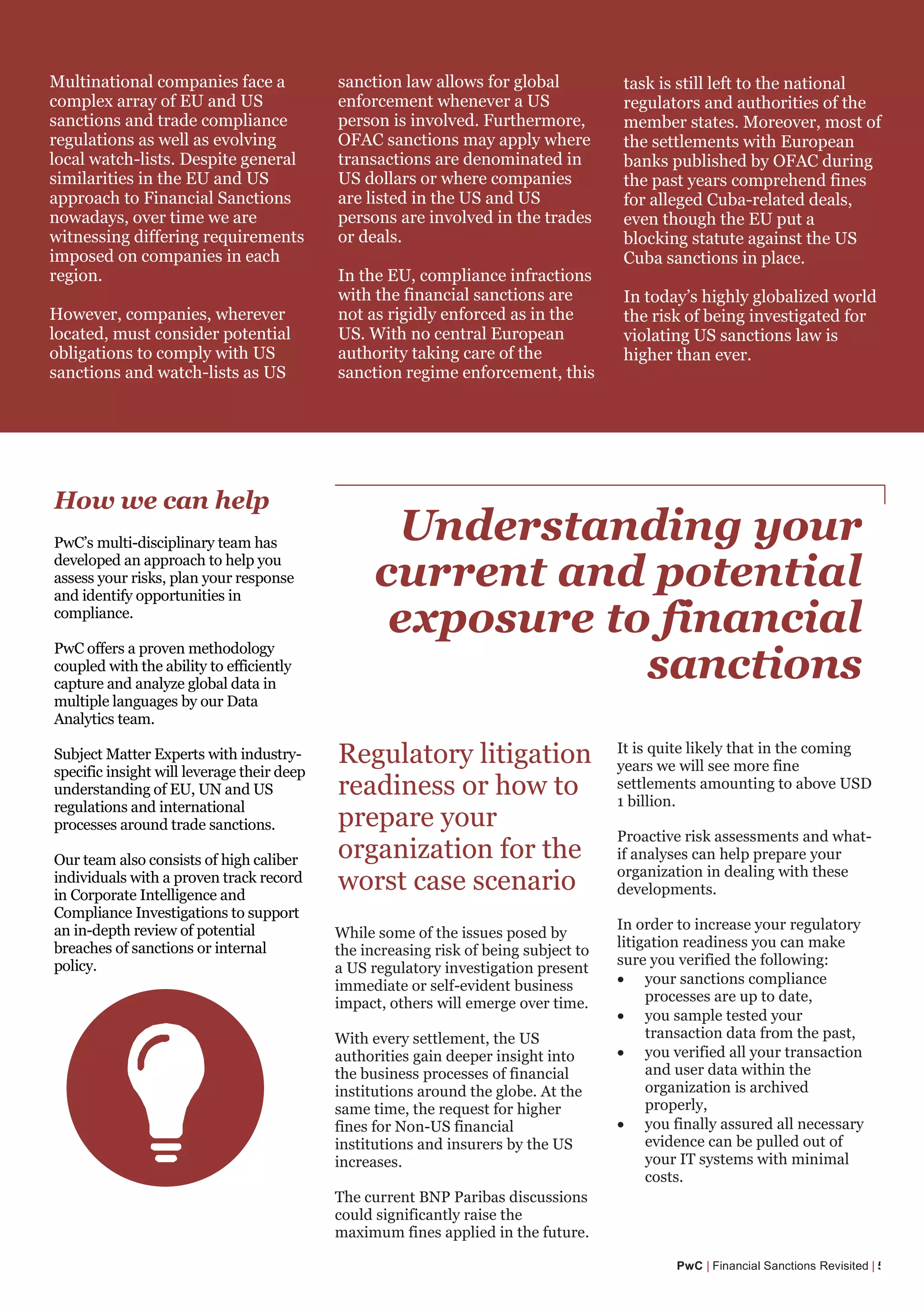 How we can help
PwC’s multi-disciplinary team has
developed an approach to help you
assess your risks, plan your response
and identify opportunities in
compliance.
PwC offers a proven methodology
coupled with the ability to efficiently
capture and analyze global data in
multiple languages by our Data
Analytics team.
Subject Matter Experts with industry-
specific insight will leverage their deep
understanding of EU, UN and US
regulations and international
processes around trade sanctions.
Our team also consists of high caliber
individuals with a proven track record
in Corporate Intelligence and
Compliance Investigations to support
an in-depth review of potential
breaches of sanctions or internal
policy.
PwC | Financial Sanctions Revisited | 5
Conduct scenario planning
exercises
Design risk management
procedures to ensure ongoing
compliance
Create a platform for decision
making in an evolving regulatory
landscape
Investigate the nature and breach
extend of a potential sanctions
violation
Multinational companies face a
complex array of EU and US
sanctions and trade compliance
regulations as well as evolving
local watch-lists. Despite general
similarities in the EU and US
approach to Financial Sanctions
nowadays, over time we are
witnessing differing requirements
imposed on companies in each
region.
However, companies, wherever
located, must consider potential
obligations to comply with US
sanctions and watch-lists as US
sanction law allows for global
enforcement whenever a US
person is involved. Furthermore,
OFAC sanctions may apply where
transactions are denominated in
US dollars or where companies
are listed in the US and US
persons are involved in the trades
or deals.
In the EU, compliance infractions
with the financial sanctions are
not as rigidly enforced as in the
US. With no central European
authority taking care of the
sanction regime enforcement, this
task is still left to the national
regulators and authorities of the
member states. Moreover, most of
the settlements with European
banks published by OFAC during
the past years comprehend fines
for alleged Cuba-related deals,
even though the EU put a
blocking statute against the US
Cuba sanctions in place.
In today’s highly globalized world
the risk of being investigated for
violating US sanctions law is
higher than ever.
Understanding your
current and potential
exposure to financial
sanctions
Regulatory litigation
readiness or how to
prepare your
organization for the
worst case scenario
It is quite likely that in the coming
years we will see more fine
settlements amounting to above USD
1 billion.
Proactive risk assessments and what-
if analyses can help prepare your
organization in dealing with these
developments.
In order to increase your regulatory
litigation readiness you can make
sure you verified the following:
• your sanctions compliance
processes are up to date,
• you sample tested your
transaction data from the past,
• you verified all your transaction
and user data within the
organization is archived
properly,
• you finally assured all necessary
evidence can be pulled out of
your IT systems with minimal
costs.
While some of the issues posed by
the increasing risk of being subject to
a US regulatory investigation present
immediate or self-evident business
impact, others will emerge over time.
With every settlement, the US
authorities gain deeper insight into
the business processes of financial
institutions around the globe. At the
same time, the request for higher
fines for Non-US financial
institutions and insurers by the US
increases.
The current BNP Paribas discussions
could significantly raise the
maximum fines applied in the future.
 