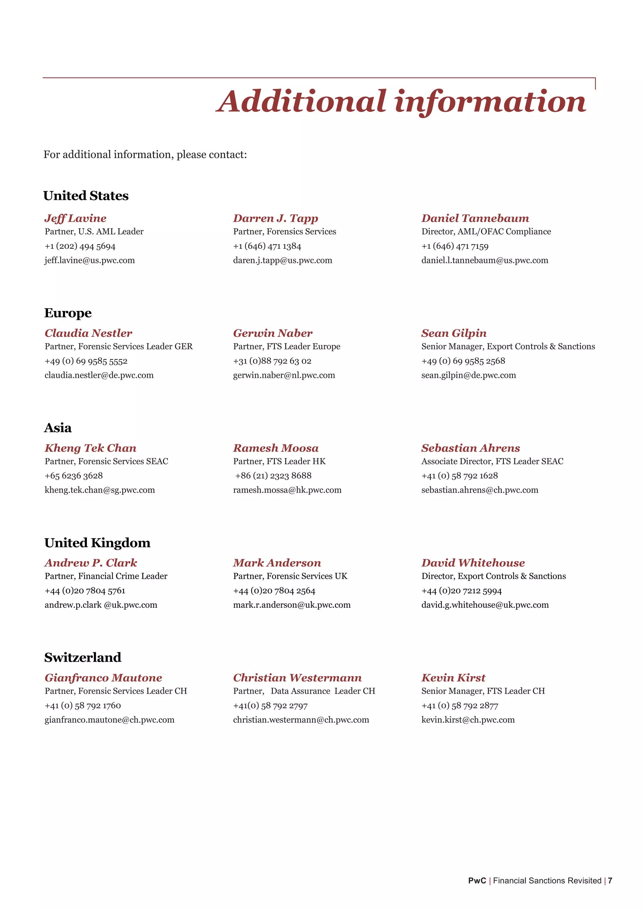 Additional information
For additional information, please contact:
PwC | Financial Sanctions Revisited | 7
Jeff Lavine Darren J. Tapp Daniel Tannebaum
Partner, U.S. AML Leader Partner, Forensics Services Director, AML/OFAC Compliance
+1 (202) 494 5694 +1 (646) 471 1384 +1 (646) 471 7159
jeff.lavine@us.pwc.com daren.j.tapp@us.pwc.com daniel.l.tannebaum@us.pwc.com
Claudia Nestler Gerwin Naber Sean Gilpin
Partner, Forensic Services Leader GER Partner, FTS Leader Europe Senior Manager, Export Controls & Sanctions
+49 (0) 69 9585 5552 +31 (0)88 792 63 02 +49 (0) 69 9585 2568
claudia.nestler@de.pwc.com gerwin.naber@nl.pwc.com sean.gilpin@de.pwc.com
Kheng Tek Chan Ramesh Moosa Sebastian Ahrens
Partner, Forensic Services SEAC Partner, FTS Leader HK Associate Director, FTS Leader SEAC
+65 6236 3628 +86 (21) 2323 8688 +41 (0) 58 792 1628
kheng.tek.chan@sg.pwc.com ramesh.mossa@hk.pwc.com sebastian.ahrens@ch.pwc.com
Andrew P. Clark Mark Anderson David Whitehouse
Partner, Financial Crime Leader Partner, Forensic Services UK Director, Export Controls & Sanctions
+44 (0)20 7804 5761 +44 (0)20 7804 2564 +44 (0)20 7212 5994
andrew.p.clark @uk.pwc.com mark.r.anderson@uk.pwc.com david.g.whitehouse@uk.pwc.com
Gianfranco Mautone Christian Westermann Kevin Kirst
Partner, Forensic Services Leader CH Partner, Data Assurance Leader CH Senior Manager, FTS Leader CH
+41 (0) 58 792 1760 +41(0) 58 792 2797 +41 (0) 58 792 2877
gianfranco.mautone@ch.pwc.com christian.westermann@ch.pwc.com kevin.kirst@ch.pwc.com
United States
Europe
Switzerland
United Kingdom
Asia
 
