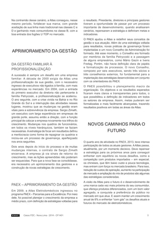 Na contramão desse cenário, a Atlas conseguiu, nesse
mesmo período, fortalecer sua marca, com grande
aceitação de sua linha mais tradicional nas classes C e
D e ganhando mais consumidores na classe B, com a
boa entrada dos fogões U TOP no mercado.

APRIMORAMENTO DA GESTÃO
DA GESTÃO FAMILIAR À
PROFISSIONALIZAÇÃO
A sucessão é sempre um desafio em uma empresa
familiar. A década de 2000 exigia da Atlas uma
profissionalização da sua gestão, com o necessário
ingresso de executivos não ligados à família, com mais
experiências no mercado. Em 2004, com a entrada
do primeiro executivo da diretoria não pertencente à
família Petrycoski, a profissionalização se acelerou.
O ano seguinte, com a crise vivida na Bahia e no Rio
Grande do Sul e a interrupção das atividades nesses
lugares, mostrou que as mudanças na gestão eram
vitais para a sobrevivência da empresa. Sergio Zimath,
um executivo com larga experiência em empresas de
grande porte, assumiu então a direção, com a função
principal de colocar a empresa novamente nos trilhos do
crescimento. Mudanças nos quadros de funcionários,
em todos os níveis hierárquicos, também se faziam
necessárias. A estratégia de focar em resultados definiu
a meritocracia como forma de repaginar os quadros e
iniciou-se um processo de governança, aperfeiçoado
nos anos seguintes.
Dois anos depois do início do processo e de muitas
mudanças internas, o contrato de Sergio Zimath
encerrava. A empresa já via sinais de retorno do
crescimento, mas as lições apreendidas não poderiam
ser esquecidas. Para que a nova fase se consolidasse,
era necessário um aprimoramento dos gestores e a
construção de novas estratégias de crescimento.

PAEX – APRIMORAMENTO DA GESTÃO
Em 2009, a Atlas Eletrodomésticos ingressou no
programa PAEX – Parcerias para a Excelência. Por meio
dele, foi possível planejar o crescimento da empresa a
médio prazo, com definição de estratégias voltadas para

Casos FDC - Nova Lima - 2014 - CF1401

o resultado. Presidente, diretores e principais gestores
tiveram a oportunidade de passar por um processo
importante de desenvolvimento, quando analisaram
cenários, repensaram a estratégia e definiram metas e
indicadores.
O PAEX ajudou a Atlas a redefinir seus conceitos de
gestão e sua atuação. Além de uma estratégia voltada
para resultados, novas práticas de governança foram
implantadas e um novo Conselho de Administração foi
formado. Até esse momento, o Conselho era formado
por membros da família Petrycoski e a passagem
de alguns empresários, como Mário Gazin e Ivens
Freitag. Porém, não havia definição clara de papéis
e formalização de processos. O novo Conselho,
composto por seis executivos, sendo três sócios e
três conselheiros externos, foi fundamental para a
implantação das estratégias desenvolvidas em conjunto
com os orientadores do PAEX.
O PAEX possibilitou o planejamento macro da
organização. Os objetivos e os resultados esperados
ficaram mais claros e transparentes para todos, o
que possibilitou a definição de indicadores em todos
os setores da empresa. Assim, metas puderam ser
formalizadas e mais facilmente alcançadas, trazendo
resultados positivos em todas as áreas da Atlas.

NOVOS CAMINHOS PARA O
FUTURO
O quarto ano de atividade no PAEX, 2013, teve intensa
participação de todos os atuais gestores. A Atlas passa,
atualmente, por um momento decisivo. Deve repensar
a estratégia para os próximos anos para conseguir
enfrentar com equilíbrio os novos desafios, como a
competição com produtos importados – em especial,
os chineses, que têm baixo custo e pouca tecnologia,
mas entram com força no mercado brasileiro. Para isso,
redução de custos de operação, aumento na participação
de mercado e ampliação do mix de produtos são algumas
das estratégias consideradas.
A visão da Atlas para o futuro é o desenvolvimento de
uma marca cada vez mais próxima do seu consumidor,
que ofereça produtos diferenciados, com um bom valor
agregado, e conquiste a preferência do público no
mercado em que atua. E assim manter um crescimento
anual de 6% e enfrentar “com gás” os desafios atuais e
futuros do mercado de eletrodomésticos.

3

 