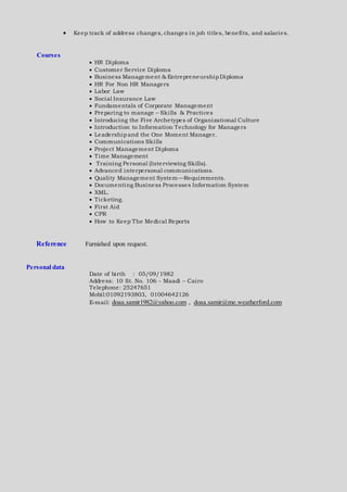  Keep track of address changes, changes in job titles, benefits, and salaries.
Courses
 HR Diploma
 Customer Service Diploma
 Business Management & EntrepreneurshipDiploma
 HR For Non HR Managers
 Labor Law
 Social Insurance Law
 Fundamentals of Corporate Management
 Preparing to manage – Skills & Practices
 Introducing the Five Archetypes of Organizational Culture
 Introduction to Information Technology for Managers
 Leadershipand the One Moment Manager.
 Communications Skills
 Project Management Diploma
 Time Management
 Training Personal (Interviewing Skills).
 Advanced interpersonal communications.
 Quality Management System—Requirements.
 Documenting Business Processes Information System
 XML.
 Ticketing.
 First Aid
 CPR
 How to Keep The Medical Reports
Reference Furnished upon request.
Personal data
Date of birth : 05/09/1982
Address: 10 St. No. 106 - Maadi – Cairo
Telephone: 25247651
Mobil:01092193803, 01004642126
E-mail: doaa.samir1982@yahoo.com , doaa.samir@me.weatherford.com
 
