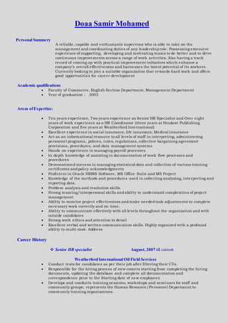 Doaa Samir Mohamed
Personal Summery
A reliable, capable and enthusiastic supervisor who is able to take on the
management and coordinating duties of any leadershiprole. Possessing extensive
experience of supporting, developing and motivating teams to do better and to drive
continuous improvements across a range of work activities. Also having a track
record of coming up with practical improvement initiatives which enhance a
company’s overall effectiveness and harnesses the latent potential of its workers.
Currently looking to join a suitable organization that rewards hard work and offers
good opportunities for career development
Academic qualifications
 Faculty of Commerce, English Section Department, Management Department
 Year of graduation : 2003
Areas ofExpertise:
 Ten years experience, Two years experience as Senior HR Specialist and Over eight
years of work experience as a HR Coordinator (three years at Hindawi Publishing
Corporation and five years at Weatherford International)
 Excellent experience in social insurance, life insurance, Medical insurance
 Act as an informational resource to all levels of staff in interpreting, administering
personnel programs, polices, rules, regulations, collective bargaining agreement
provisions, procedures, and data management systems
 Hands on experience in managing payroll processes
 In depth knowledge of assisting in documentation of work flow processes and
procedures
 Demonstrated success in managing statistical data and collection of various training
certificates andpolicy acknowledgments
 Proficient in Oracle HRMS Software, MS Office Suite and MS Project
 Knowledge of the methods and procedures used in collecting analyzing, interpreting and
reporting data.
 Problem analysis and resolution skills.
 Strong teaming/interpersonal skills andability to understand complexities of project
management
 Ability to monitor project effectiveness andmake neededtask adjustments to complete
necessary work correctly and on time.
 Ability to communicate effectively with all levels throughout the organization and with
outside candidates
 Strong work ethics and attention to detail
 Excellent verbal and written communication skills. Highly organized with a profound
ability to multi-task. Address
Career History
 Senior HR specialist August, 2007 till current
Weatherford International Oil Field Services
 Conduct tests for candidates as per their job after filtering their CVs.
 Responsible for the hiring process of new comers starting from completing the hiring
documents, updating the database and complete all documentation and
correspondence prior to the Starting date of new employees
 Develops and conducts training sessions, workshops and semi nars for staff and
community groups; represents the Human Resource/Personnel Department to
community training organizations.
 