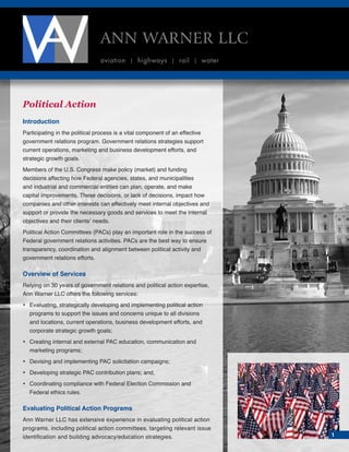 Political Action
Introduction
Participating in the political process is a vital component of an effective
government relations program. Government relations strategies support
current operations, marketing and business development efforts, and
strategic growth goals.
Members of the U.S. Congress make policy (market) and funding
decisions affecting how Federal agencies, states, and municipalities
and industrial and commercial entities can plan, operate, and make
capital improvements. These decisions, or lack of decisions, impact how
companies and other interests can effectively meet internal objectives and
support or provide the necessary goods and services to meet the internal
objectives and their clients’ needs.
Political Action Committees (PACs) play an important role in the success of
Federal government relations activities. PACs are the best way to ensure
transparency, coordination and alignment between political activity and
government relations efforts.
Overview of Services
Relying on 30 years of government relations and political action expertise,
Ann Warner LLC offers the following services:
•	Evaluating, strategically developing and implementing political action
programs to support the issues and concerns unique to all divisions
and locations, current operations, business development efforts, and
corporate strategic growth goals;
•	Creating internal and external PAC education, communication and
marketing programs;
•	 Devising and implementing PAC solicitation campaigns;
•	 Developing strategic PAC contribution plans; and,
•	Coordinating compliance with Federal Election Commission and
Federal ethics rules.
Evaluating Political Action Programs
Ann Warner LLC has extensive experience in evaluating political action
programs, including political action committees, targeting relevant issue
identification and building advocacy/education strategies.
ANN WARNER LLC
aviation | highways | rail | water
1
 