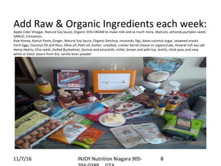 Add Raw & Organic Ingredients each week:
Apple Cider Vinegar, Natural Soy Sauce, Organic 35% CREAM to make milk and so much more, Walnuts, almonds pumpkin seeds
GARLIC, Cinnamon,
Raw Honey, Kamut Pasta, Ginger, Natural Soy Sauce, Organic Ketchup, mustards, figs, dates coconut sugar, seaweed snacks
Farm Eggs, Coconut Oil and flour, Olive oil, Palm oil, butter- unsalted, cracker barrel cheese or organic/raw, mineral rich sea salt
Hemp Hearts, Chia seeds ,Hulled Buckwheat, Quinoa and amaranth, millet, brown and wild rice, lentils, chick peas and navy
white or black beans from dry, vanilla bean powder
11/7/16 INJOY Nutrition Niagara 905- 8
 