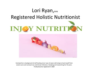 Lori Ryan,RHN
Registered Holistic Nutritionist
Coming from a background of self healing since I was 12 years old trying to heal myself from
severe acne and constant ear and throat infections. Studying and researching for 42 years.
Finally became registered in 2007
 
