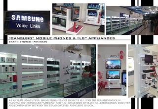 WE AS TEAM DID MULTIPLE BRAND STORE FIT-OUT PROJECTS ALL OVER THE PUNJAB PROVINCE IN
PAKSITAN FOR BRANDS LIKE “SAMSUNG” AND “LG”. I HAVE BEEN INVOLVED AS LEAD IN DESIGN, EXECUTION
AND COORDINATION BETWEEN THE TEAMS INVOLVED AND CLIENT LIAISON.
“SAMSUNG” MOBILE PHONES & “LG” APPLIANCES
BRAND STORES - PAKISTAN
 