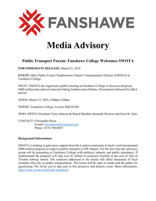 Media Advisory
Public Transport Forum: Fanshawe College Welcomes SWOTA
FOR IMMEDIATE RELEASE: March 21, 2016
EVENT: Q&A Public Forum: Southwestern Ontario Transportation Alliance (SWOTA) at
Fanshawe College
WHAT: SWOTA has organized a public meeting at Fanshawe College to discuss a proposed
$400-million bus-and-rail network linking Southwestern Ontario. Presentation followed by Q&A
period.
WHEN: March 23, 2016, 4:00pm-5:00pm
WHERE: Fanshawe College, Lecture Hall D1041
WHO: SWOTA President Terry Johnson & Board Members Kenneth Westcar and Scott St. John
CONTACT: Christopher Ryan
E-mail: chrispatryan01@gmail.com
Phone: (519) 760-6035
Background Information:
SWOTA is looking to gain more support from the London community to back a well documented
$400-million proposal to improve public transport in SW Ontario. For the first time the advocacy
group will be presenting at Fanshawe College with political, industry and public attendance. If
implemented the proposal will reap over $1 billion in economic benefits at the cost of 1km of
Toronto subway tunnel. The solutions addressed at the forum will affect thousands of local
residents who rely on public transportation. The forum will be open to media and the public for
questioning. We invite you to take part in this proactive and historic event. More information:
http://www.swota.ca/network-southwest/.
 