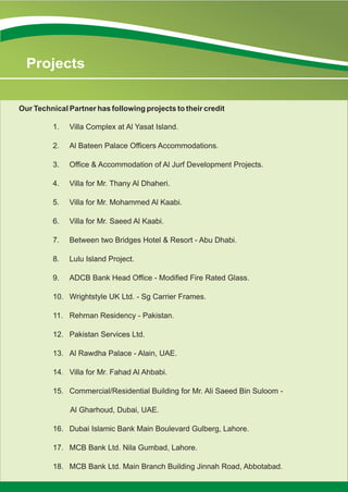 1. Villa Complex at Al Yasat Island.
2. Al Bateen Palace Officers Accommodations.
3. Office & Accommodation of Al Jurf Development Projects.
4. Villa for Mr. Thany Al Dhaheri.
5. Villa for Mr. Mohammed Al Kaabi.
6. Villa for Mr. Saeed Al Kaabi.
7. Between two Bridges Hotel & Resort - Abu Dhabi.
8. Lulu Island Project.
9. ADCB Bank Head Office - Modified Fire Rated Glass.
10. Wrightstyle UK Ltd. - Sg Carrier Frames.
11. Rehman Residency - Pakistan.
12. Pakistan Services Ltd.
13. Al Rawdha Palace - Alain, UAE.
14. Villa for Mr. Fahad Al Ahbabi.
15. Commercial/Residential Building for Mr. Ali Saeed Bin Suloom -
Al Gharhoud, Dubai, UAE.
16. Dubai Islamic Bank Main Boulevard Gulberg, Lahore.
17. MCB Bank Ltd. Nila Gumbad, Lahore.
18. MCB Bank Ltd. Main Branch Building Jinnah Road, Abbotabad.
Our Technical Partner has following projects to their credit
Projects
 