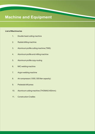 1. Double head cutting machine
2. Radial drilling machine
3. Aluminum profile cutting machine (TMS)
4. Aluminum profile end milling machine
5. Aluminum profile copy routing
6. MIC welding machine
7. Argon welding machine
8. Air compressor (1000, 500 liter capacity)
9. Pedestal drill press
10. Aluminum cutting machine (THOMAS 450mm)
11. Construction Cradles
List of Machineries
Machine and Equipment
 