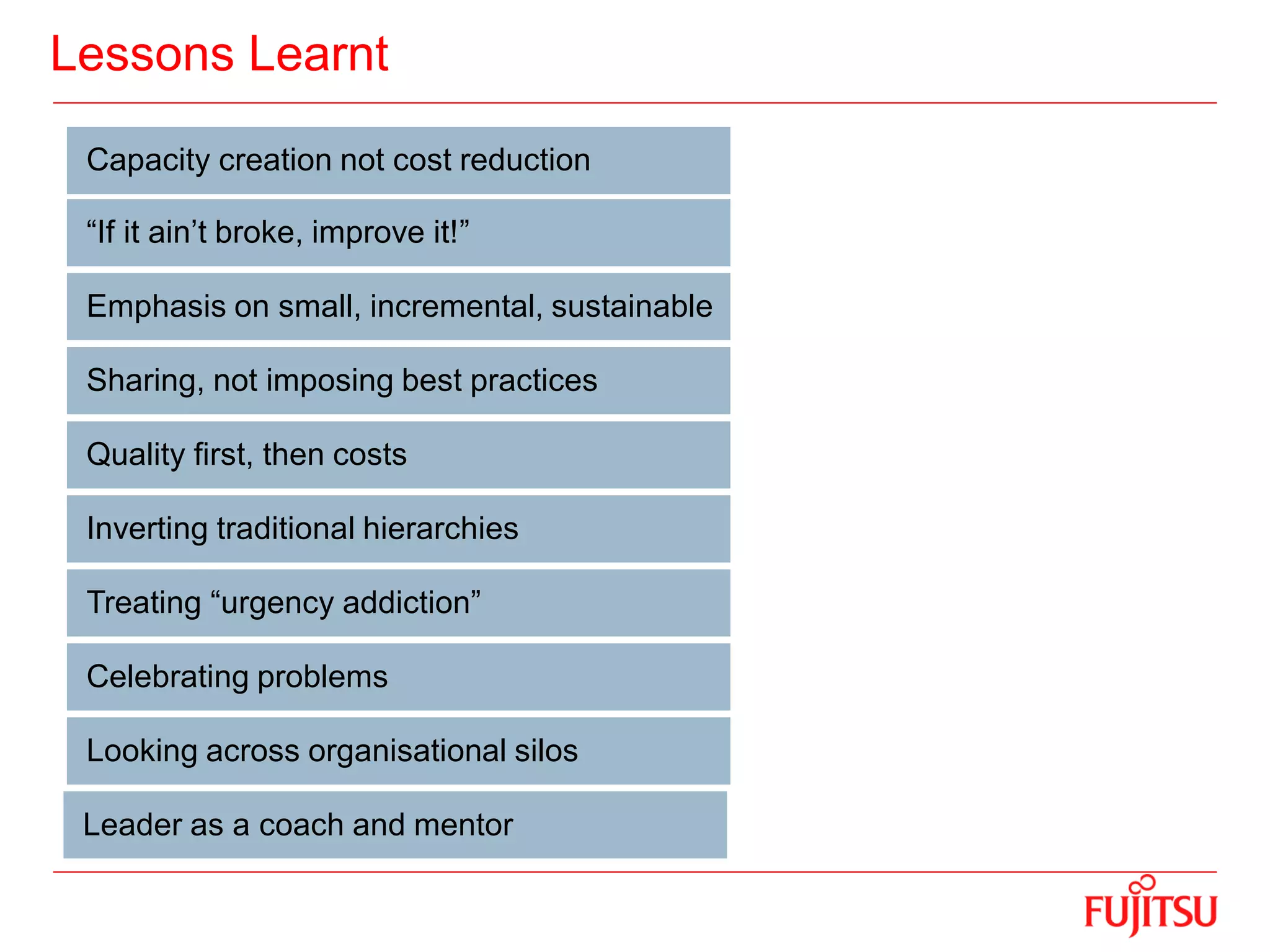 Lessons Learnt
Capacity creation not cost reduction
“If it ain’t broke, improve it!”
Emphasis on small, incremental, sustainable
Sharing, not imposing best practices
Quality first, then costs
Inverting traditional hierarchies
Treating “urgency addiction”
Celebrating problems
Looking across organisational silos
Leader as a coach and mentor
 