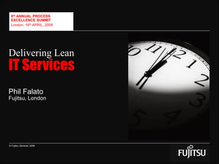 © Fujitsu Services 2008
9th ANNUAL PROCESS
EXCELLENCE SUMMIT
London, 16th APRIL, 2008
Delivering Lean
IT Services
Phil Falato
Fujitsu, London
 