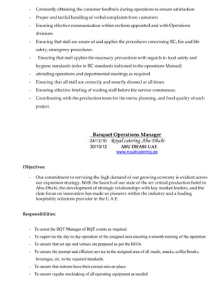 - Constantly obtaining the customer feedback during operations to ensure satisfaction
- Proper and tactful handling of verbal complaints from customers
- Ensuring effective communication within sections appointed and with Operations
divisions
- Ensuring that staff are aware of and applies the procedures concerning RC, fire and life
safety, emergency procedures.
- Ensuring that staff applies the necessary precautions with regards to food safety and
hygiene standards (refer to RC standards indicated in the operations Manual)
- attending operations and departmental meetings as required
- Ensuring that all staff are correctly and smartly dressed at all times.
- Ensuring effective briefing of waiting staff before the service commences.
- Coordinating with the production team for the menu planning, and food quality of each
project.
Banquet Operations Manager
: 24/12/10 Royal catering Abu Dhabi
30/10/12 ABU DHABI UAE
www.royalcatering.ae
Objectives:
- Our commitment to servicing the high demand of our growing economy is evident across
our expansion strategy. With the launch of our state of the art central production hotel in
Abu-Dhabi, the development of strategic relationships with key market leaders, and the
clear focus on innovation has made us pioneers within the industry and a leading
hospitality solutions provider in the U.A.E.
Responsibilities:
- To assist the BQT Manager of BQT events as required.
- To supervise the day to day operation of the assigned area ensuring a smooth running of the operation
- To ensure that set ups and venues are prepared as per the BEOs
- To ensure the prompt and efficient service in the assigned area of all meals, snacks, coffee breaks,
beverages, etc. to the required standards.
- To ensure that stations have their correct mis-en-place.
- To ensure regular stocktaking of all operating equipment as needed
 