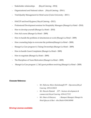- Stakeholder relationships (Royal Catering – 2014)
- Organizational and National culture ( Royal Catering – 2014 )
- Total Quality Management for Hotel sector (Cairo University – 2013 )
- HACCP and food Hygiene.( Royal Catering – 2012 )
- Professional Development seminar for Hospitality Managers (Shangri-La Hotel – 2010)
- How to develop yourself (Shangri-La Hotel – 2010)
- First Aid course (Shangri-La Hotel – 2009)
- How to handle the problems of absenteeism at work (Shangri-La Hotel – 2009)
- How counseling helps to overcome the problems(Shangri-La Hotel – 2009)
- Shangri-La Care program 4 ( Taking Ownership) (Shangri-La Hotel – 2009)
- How to handle Guest Complaints (Shangri-La Hotel – 2009)
- How to negotiate (Shangri-La Hotel – 2009)
- The Disciplines of Team Motivation (Shangri-La Hotel – 2009)
- Shangri-La Care program 1, 2 &3 guest problem resolving (Shangri-La Hotel – 2009)
Character Reference:
- Mr. Hubertus Meier-Kulenkampff (VP – Operations)Royal
Catering -050-6120610
- Mr. Hussein Hamiah (VP – business development &
commercial) Royal Catering -050-6127552
- Mr. Omar al Ghazawy ( Banquet Manager) Shangri-la
Hotel Qaryat al Bari –Abu Dhabi-0566160908
Driving License available
 