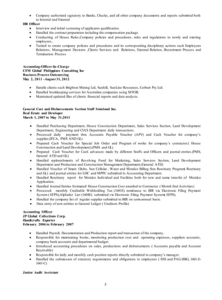 2
 Company authorized signatory to Banks, Checks, and all other company documents and reports submitted both
to Internal and External
HR Officer
 Interview and initial screening of applicants qualification.
 Handled the contract preparation including the compensation package.
 Conducting of House Rules,Company policies and procedures, rules and regulations to newly and existing
employees..
 Tasked to create company policies and procedures and its corresponding disciplinary actions such Employees
Relations, Management Decision ,Clients Services and Relations, External Relation, Recruitment Process and
Termination Process
Accounting-Officer-In-Charge
CFM Global Philippines Consulting Inc
Business Process Outsourcing
May 2, 2011 –August 31, 2012
 Handle clients such Brighton Mining Ltd, Sunhill, SunLine Resources, Corbart Pty Ltd.
 Handled bookkeeping services for Australian companies using MYOB.
 Maintained updated files of clients financial reports and data analysis.
General Cost and Disbursements Section Staff Stateland Inc.
Real Estate and Developer
March 1, 2007 to May 31,2011
 Handled Purchasing Department, House Construction Department, Sales Services Section, Land Development
Department, Engineering and CIAS Department daily transactions.
 Processed daily payment thru Accounts Payable Voucher (APV) and Cash Voucher for company’s
supplier.(IFCA, PMS AND GL)
 Prepared Cash Voucher for Special Job Order and Program of works for company’s contractor.( House
Construction and Land Development).(PMS and GL)
 Prepared Cash Voucher for Cash advances made by different Staffs and Officers and journal entries.(PMS,
General ATD and GL)
 Handled replenishments of Revolving Fund for Marketing, Sales Services Section, Land Development
Department and Production and Construction Management Department.(General ATD)
 Handled Voucher of Smart, Globe, Sun Cellular , Water and Meralco Billing thru Routinary Program( Routinary
and GL) and journal entries for LDC and MPPC submitted to Accounting Department.
 Handled Routinary report for Meralco Individual and Facilities both for new and name transfer of Meralco
Application.
 Handled Journal Entries Estimated House Construction Cost awarded to Contractor. ( Month End Activities)
 Processed monthly Creditable Withholding Tax (1601E) remittance to BIR via Electronic Filing Payment
System ( EFPS),Alphalist List (1604E) submitted via Electronic Filing Payment System( EFPS).
 Handled the company list of regular supplier submitted to BIR on semi-annual basis.
 Data entry of new entities to General Ledger ( Creditors Profile)
Accounting Officer
JP Global Collections Corp.
Handicrafts Exporter
February 2006 to February 2007
 Handled Payroll, Documentation and Production report and transaction of the company.
 Responsible for maintaining books, monitoring production cost and operating expenses, suppliers accounts,
company bank accounts and departmental budget.
 Introduced accounting procedures on sales, productions and disbursements ( Accounts payable and Account
Receivable)
 Responsible for daily and monthly cash position reports directly submitted to company’s manager.
 Handled the submission of statutory requirements and obligations to employees ( SSS and PAG-IBIG, 1601-E-
1601-C)
Junior Audit Assistant
 
