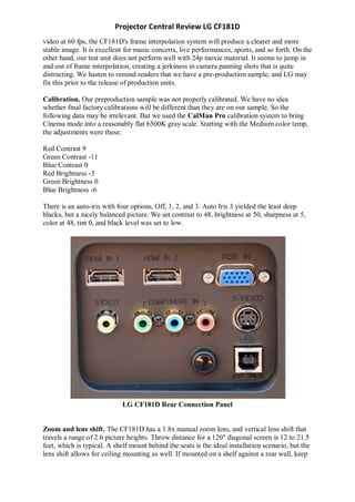 Projector Central Review LG CF181D
video at 60 fps, the CF181D's frame interpolation system will produce a clearer and more
stable image. It is excellent for music concerts, live performances, sports, and so forth. On the
other hand, our test unit does not perform well with 24p movie material. It seems to jump in
and out of frame interpolation, creating a jerkiness in camera panning shots that is quite
distracting. We hasten to remind readers that we have a pre-production sample, and LG may
fix this prior to the release of production units.

Calibration. Our preproduction sample was not properly calibrated. We have no idea
whether final factory calibrations will be different than they are on our sample. So the
following data may be irrelevant. But we used the CalMan Pro calibration system to bring
Cinema mode into a reasonably flat 6500K gray scale. Starting with the Medium color temp,
the adjustments were these:

Red Contrast 9
Green Contrast -11
Blue Contrast 0
Red Brightness -3
Green Brightness 0
Blue Brightness -6

There is an auto-iris with four options, Off, 1, 2, and 3. Auto Iris 3 yielded the least deep
blacks, but a nicely balanced picture. We set contrast to 48, brightness at 50, sharpness at 5,
color at 48, tint 0, and black level was set to low.




                             LG CF181D Rear Connection Panel


Zoom and lens shift. The CF181D has a 1.8x manual zoom lens, and vertical lens shift that
travels a range of 2.6 picture heights. Throw distance for a 120" diagonal screen is 12 to 21.5
feet, which is typical. A shelf mount behind the seats is the ideal installation scenario, but the
lens shift allows for ceiling mounting as well. If mounted on a shelf against a rear wall, keep
 