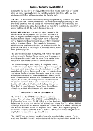 Projector Central Review LG CF181D
in mind that the projector is 18" deep, and the connection panel is on the rear. We would
allow six inches clearance between the rear of the unit and the wall for cables and heat
dissipation, so the lens will extend out two feet from the wall.

Air filter: The air filter needs to be cleaned or replaced periodically. Access is from under
the front of the unit. If ceiling mounted with the underside of the projector having at least
four inches clearance from the ceiling, it is possible to dislodge the air filter housing and
reinsert it without dismounting the projector. If the projector is on a shelf, the easiest way to
access the filter is to lift the front of the unit, or invert it.

Remote and menu With the screen at a distance of twelve feet
from the seats, and the projector directly behind the seats at 14
feet, the projector would not respond to the remote signal being
bounced from the screen. Moving two feet closer to the screen
solved the problem. If your seats and projector throw distance are
going to be at least 12 and 14 feet respectively, installation
planning should anticipate the need for the person controlling the
projector to be seated in line of sight, so the remote can be pointed
directly at the projector.

The remote itself has great backlighting, with buttons well spaced
and easy to read in the dark. Several buttons give direct access to
controls, enabling you to bypass the menu. These include mode,
aspect ratio, input source, color temp, gamma, and others.

The menu layout begins with a display of six options: Picture,
Adv. Picture, Screen, Option, Information, Input. Selecting any of
these takes you to a secondary menu where all six are accessible
again, but only by icons that one needs to learn to recognize. Once
you become familiar with them, the opening menu screen becomes
redundant and adds an extra unnecessary click to get you into the
menu. Like most menus, this one takes some time to learn. It is not
obvious, for example, which image controls are in Picture and
which are in Advanced Picture until you explore it and get
familiar with the layout. Want to switch the lamp from low to
high? That's in Menu/Advanced Picture/Expert Control/Lamp,
which is not as intuitively obvious as other menu systems.

            Competition: CF181D vs. Epson 8500 UB

The CF181D and the 8500UB are priced very close to one
another. A key advantage of the CF181D over the 8500UB is its
brightness in Cinema mode. The CF181D is more than double the
light output. So for very large screens, 200" diagonal and greater, the CF181D has a decided
advantage, primarily with HD source material. It is true that the 8500UB has a Living Room
and Dynamic mode that exceeds the brightness of the CF181D, but HD picture quality in
most scenes is superior on the CF181D, so the trade off between incremental brightness and
slightly less picture quality is a questionable one.

The 8500UB has a much deeper black level when the scene is black or very dark. On the
other hand, in an HD scene with average light levels and good dynamic range, the CF181D
 