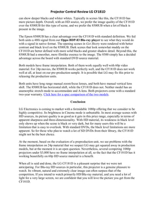 Projector Central Review LG CF181D
can show deeper blacks and whiter whites. Typically in scenes like this, the CF181D has
more picture depth. Overall, with an HD source, we prefer the image quality of the CF181D
over the 8500UB for this type of scene, and we prefer the 8500UB when a lot of black is
present in the image.

The Epson 8500UB has a clear advantage over the CF181D with standard definition. We fed
both units a 480i signal from our Oppo BDP-83 Blu-ray player to see what they would do
with a signal in native format. The opening scenes in Get Shorty were rendered with better
contrast and black level on the 8500UB. Dark scenes that look somewhat muddy on the
CF181D are better defined with more solid blacks and greater shadow detail. Beyond this, the
8500UB had a smoother, more filmlike essence to the image. The 8500 simply has a decided
advantage across the board with standard DVD source material.

Both models have frame interpolation. Both of them work equally well with 60p video
material. For 24p movies, the 8500UB works perfectly well, and the CF181D does not work
well at all, at least on our pre-production sample. It is possible that LG may fix this prior to
releasing the production units.

Both units have long range manual zoom/focus lenses, and both have manual vertical lens
shift. The 8500UB has horizontal shift, while the CF181D does not. Neither model has an
anamorphic stretch mode to accommodate and A-lens. Both projectors come with a standard
two-year warranty. Click here for a spec comparison of the two models.

                                          Conclusion

LG Electronics is coming to market with a formidable 1080p offering that we consider to be
highly competitive. Its brightness in Cinema mode is unbeatable. In most average scenes with
HD sources, its picture quality is as good as it gets in this price range, especially in terms of
apparent sharpness and three-dimensionality. With HD material, its weakness in black level
only shows up when the scene is black or very dark, but for many users this will be a
limitation that is easy to overlook. With standard DVDs, the black level limitations are more
apparent. So for those who plan to watch a lot of SD DVDs from their library, the CF181D
might not be the best choice.

At the moment, based on the evaluation of a preproduction unit, we see problems with the
frame interpolation on 24p material that we suspect LG may get squared away in production
models, but at the moment it is an open question. Nevertheless, several competing 1080p
projectors under $3,000 have no frame interpolation at all, so the fact that the CF181D has it
working beautifully on 60p HD source material is a benefit.

When all is said and done, the LG CF181D is a pleasant surprise that we were not
anticipating. For Blu-ray HD sources in particular, this projector is a genuine pleasure to
watch. Its vibrant, natural and extremely clear image can often surpass that of the
competition. If you intend to watch primarily HD/Blu-ray material, and you need a lot of
light for a very large screen, we are confident that you will love the picture you get from the
CF181D.
 