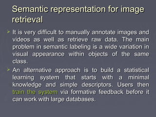 Semantic representation for imageSemantic representation for image
retrievalretrieval
 It is very difficult to manually annotate images andIt is very difficult to manually annotate images and
videos as well as retrieve raw data. The mainvideos as well as retrieve raw data. The main
problem in semantic labeling is a wide variation inproblem in semantic labeling is a wide variation in
visual appearance within objects of the samevisual appearance within objects of the same
class.class.
 An alternative approach is to build a statisticalAn alternative approach is to build a statistical
learning system that starts with a minimallearning system that starts with a minimal
knowledge and simple descriptors. Users thenknowledge and simple descriptors. Users then
train the systemtrain the system via formative feedback before itvia formative feedback before it
can work with large databases.can work with large databases.
 