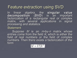 Feature extraction using SVDFeature extraction using SVD
In linear algebra, theIn linear algebra, the singular valuesingular value
decompositiondecomposition ((SVDSVD) is an important) is an important
factorization of a rectangular real or complexfactorization of a rectangular real or complex
matrix, with several applications in signalmatrix, with several applications in signal
processing and statistics.processing and statistics.
StatementStatement
SupposeSuppose MM is anis an mm-by--by-nn matrix whosematrix whose
entries come from the fieldentries come from the field KK, which is either the, which is either the
field of real numbers or the field of complexfield of real numbers or the field of complex
numbers. Then there exists a factorization of thenumbers. Then there exists a factorization of the
formform
 