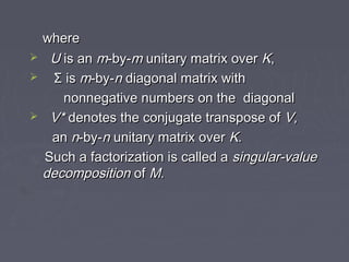 wherewhere
 UU is anis an mm-by--by-mm unitary matrix overunitary matrix over KK,,
 Σ isΣ is mm-by--by-nn diagonal matrix withdiagonal matrix with
nonnegative numbers on the diagonalnonnegative numbers on the diagonal
 V*V* denotes the conjugate transpose ofdenotes the conjugate transpose of V,V,
anan nn-by--by-nn unitary matrix overunitary matrix over KK..
Such a factorization is called aSuch a factorization is called a singular-valuesingular-value
decompositiondecomposition ofof MM..
 