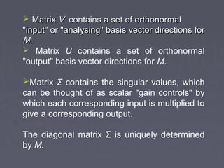  MatrixMatrix VV contains a set of orthonormalcontains a set of orthonormal
"input" or "analysing" basis vector directions for"input" or "analysing" basis vector directions for
MM..
 Matrix U contains a set of orthonormal
"output" basis vector directions for M.
Matrix Σ contains the singular values, which
can be thought of as scalar "gain controls" by
which each corresponding input is multiplied to
give a corresponding output.
The diagonal matrix Σ is uniquely determined
by M.
 