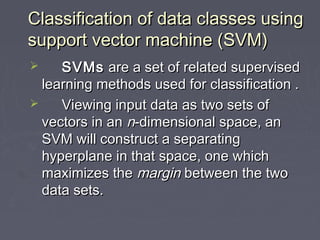 Classification of data classes usingClassification of data classes using
support vector machine (SVM)support vector machine (SVM)
 SVMsSVMs are a set of related supervisedare a set of related supervised
learning methods used for classification .learning methods used for classification .
 Viewing input data as two sets ofViewing input data as two sets of
vectors in anvectors in an nn-dimensional space, an-dimensional space, an
SVM will construct a separatingSVM will construct a separating
hyperplane in that space, one whichhyperplane in that space, one which
maximizes themaximizes the marginmargin between the twobetween the two
data sets.data sets.
 