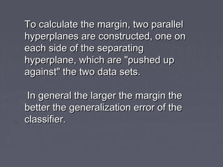 To calculate the margin, two parallelTo calculate the margin, two parallel
hyperplanes are constructed, one onhyperplanes are constructed, one on
each side of the separatingeach side of the separating
hyperplane, which are "pushed uphyperplane, which are "pushed up
against" the two data sets.against" the two data sets.
In general the larger the margin theIn general the larger the margin the
better the generalization error of thebetter the generalization error of the
classifier.classifier.
 