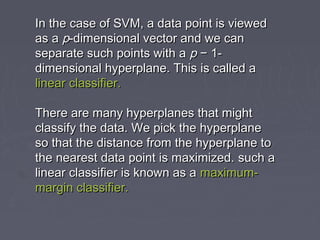 In the case of SVM, a data point is viewedIn the case of SVM, a data point is viewed
as aas a pp-dimensional vector and we can-dimensional vector and we can
separate such points with aseparate such points with a pp − 1-− 1-
dimensional hyperplane. This is called adimensional hyperplane. This is called a
linear classifier.linear classifier.
There are many hyperplanes that mightThere are many hyperplanes that might
classify the data. We pick the hyperplaneclassify the data. We pick the hyperplane
so that the distance from the hyperplane toso that the distance from the hyperplane to
the nearest data point is maximized.the nearest data point is maximized. such asuch a
linear classifier is known as alinear classifier is known as a maximum-maximum-
margin classifier.margin classifier.
 