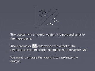 The vector is a normal vector: it is perpendicular toThe vector is a normal vector: it is perpendicular to
the hyperplane.the hyperplane.
The parameter determines the offset of theThe parameter determines the offset of the
hyperplane from the origin along the normal vector .hyperplane from the origin along the normal vector .
We want to choose the andWe want to choose the and bb to maximize theto maximize the
margin.margin.
 