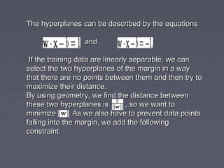 The hyperplanes can be described by the equationsThe hyperplanes can be described by the equations
andand
If the training data are linearly separable, we canIf the training data are linearly separable, we can
select the two hyperplanes of the margin in a wayselect the two hyperplanes of the margin in a way
that there are no points between them and then try tothat there are no points between them and then try to
maximize their distance.maximize their distance.
By using geometry, we find the distance betweenBy using geometry, we find the distance between
these two hyperplanes is , so we want tothese two hyperplanes is , so we want to
minimize . As we also have to prevent data pointsminimize . As we also have to prevent data points
falling into the margin, we add the followingfalling into the margin, we add the following
constraint:constraint:
 