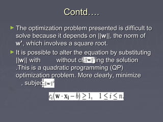 Contd….Contd….
► The optimization problem presented is difficult toThe optimization problem presented is difficult to
solve because it depends on ||solve because it depends on ||ww||, the norm of||, the norm of
w'w', which involves a square root., which involves a square root.
► It is possible to alter the equation by substitutingIt is possible to alter the equation by substituting
||||ww|| with without changing the solution|| with without changing the solution
.This is a quadratic programming (QP).This is a quadratic programming (QP)
optimization problem. More clearly, minimizeoptimization problem. More clearly, minimize
, subject to, subject to
 