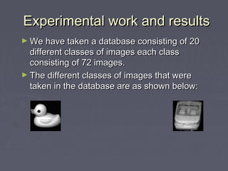 Experimental work and resultsExperimental work and results
► We have taken a database consisting of 20We have taken a database consisting of 20
different classes of images each classdifferent classes of images each class
consisting of 72 images.consisting of 72 images.
► The different classes of images that wereThe different classes of images that were
taken in the database are as shown below:taken in the database are as shown below:
 