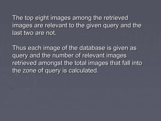 The top eight images among the retrievedThe top eight images among the retrieved
images are relevant to the given query and theimages are relevant to the given query and the
last two are not.last two are not.
Thus each image of the database is given asThus each image of the database is given as
query and the number of relevant imagesquery and the number of relevant images
retrieved amongst the total images that fall intoretrieved amongst the total images that fall into
the zone of query is calculated.the zone of query is calculated.
 