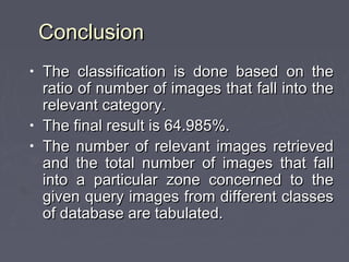 ConclusionConclusion
• The classification is done based on theThe classification is done based on the
ratio of number of images that fall into theratio of number of images that fall into the
relevant category.relevant category.
• The final result is 64.985%.The final result is 64.985%.
• The number of relevant images retrievedThe number of relevant images retrieved
and the total number of images that falland the total number of images that fall
into a particular zone concerned to theinto a particular zone concerned to the
given query images from different classesgiven query images from different classes
of database are tabulated.of database are tabulated.
 